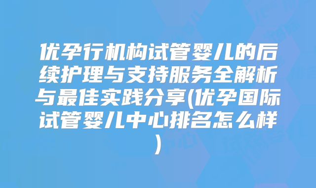 优孕行机构试管婴儿的后续护理与支持服务全解析与最佳实践分享(优孕国际试管婴儿中心排名怎么样)