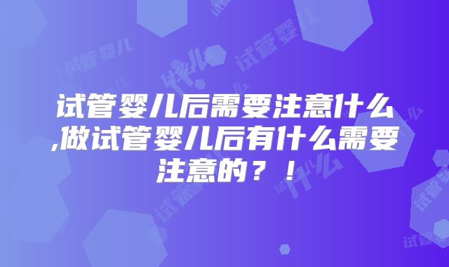 试管婴儿后需要注意什么,做试管婴儿后有什么需要注意的？！