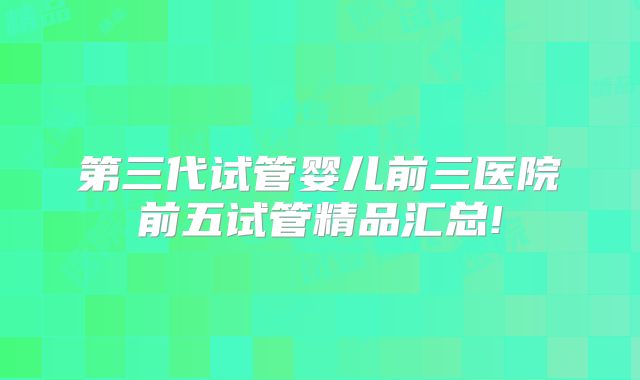 第三代试管婴儿前三医院前五试管精品汇总!