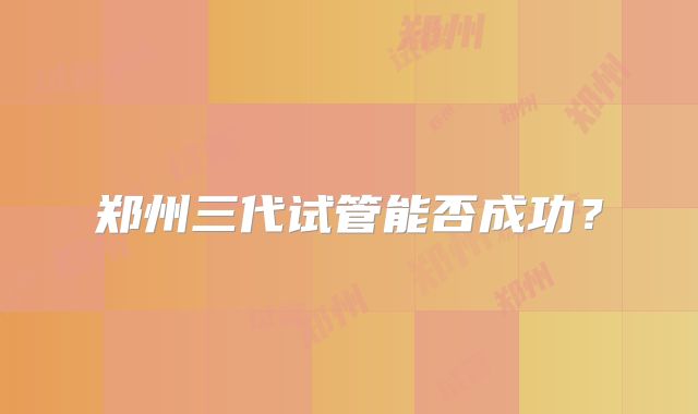 郑州三代试管能否成功？