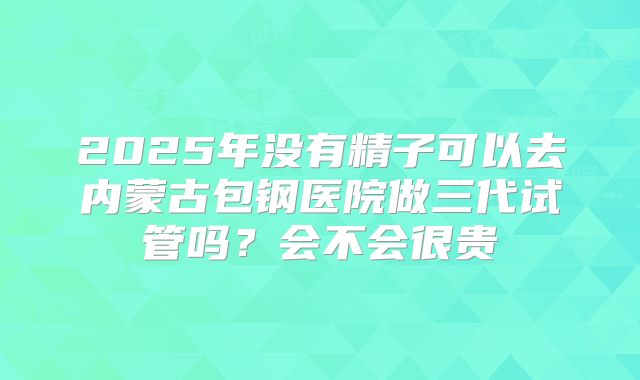 2025年没有精子可以去内蒙古包钢医院做三代试管吗?会不会很贵