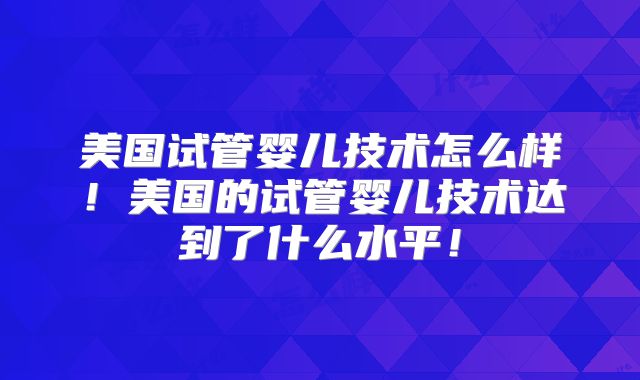 美国试管婴儿技术怎么样!美国的试管婴儿技术达到了什么水平!