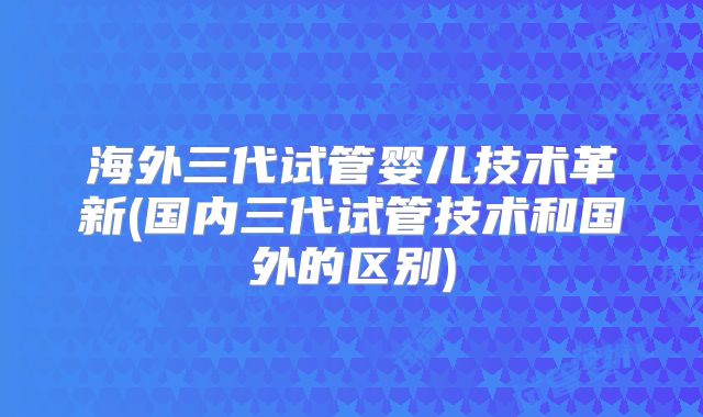 海外三代试管婴儿技术革新(国内三代试管技术和国外的区别)