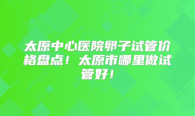 太原中心医院卵子试管价格盘点!太原市哪里做试管好!