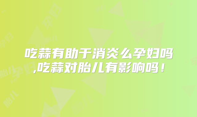 吃蒜有助于消炎么孕妇吗,吃蒜对胎儿有影响吗！