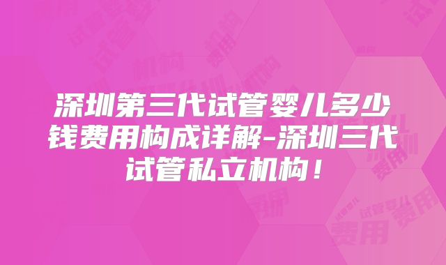 深圳第三代试管婴儿多少钱费用构成详解-深圳三代试管私立机构！