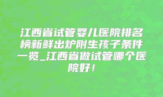 江西省试管婴儿医院排名榜新鲜出炉附生孩子条件一览_江西省做试管哪个医院好！