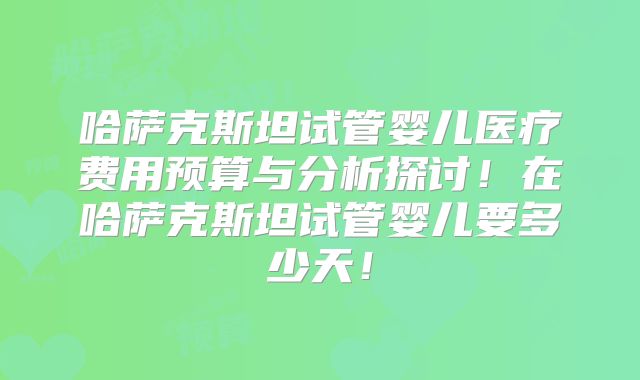 哈萨克斯坦试管婴儿医疗费用预算与分析探讨！在哈萨克斯坦试管婴儿要多少天！
