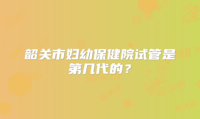 韶关市妇幼保健院试管是第几代的？