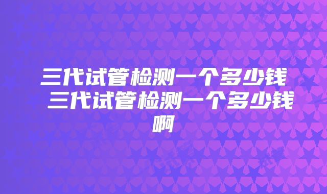 三代试管检测一个多少钱 三代试管检测一个多少钱啊