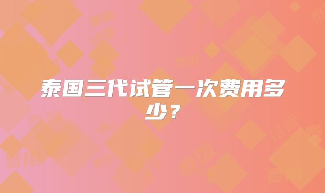 泰国三代试管一次费用多少?