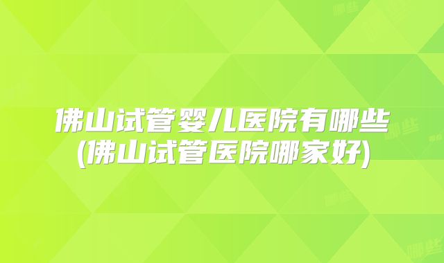 佛山试管婴儿医院有哪些(佛山试管医院哪家好)