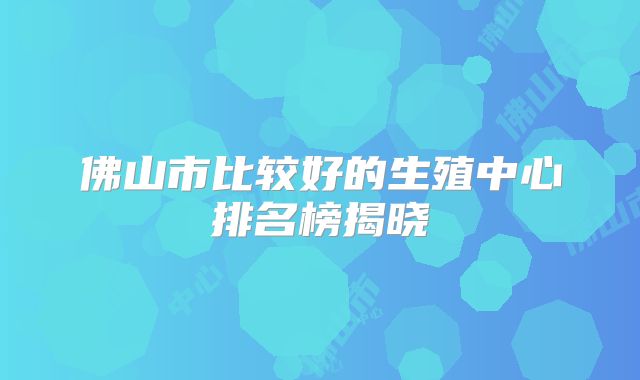 佛山市比较好的生殖中心排名榜揭晓