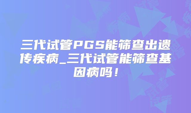 三代试管PGS能筛查出遗传疾病_三代试管能筛查基因病吗!