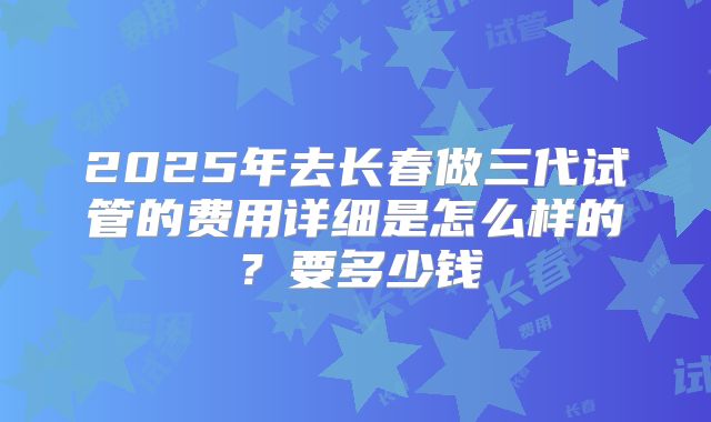 2025年去长春做三代试管的费用详细是怎么样的?要多少钱