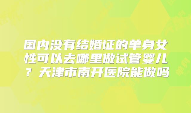 国内没有结婚证的单身女性可以去哪里做试管婴儿？天津市南开医院能做吗