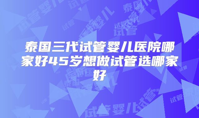 泰国三代试管婴儿医院哪家好45岁想做试管选哪家好