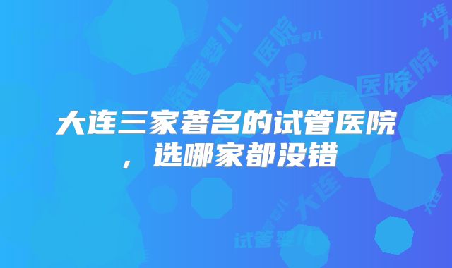 大连三家著名的试管医院，选哪家都没错