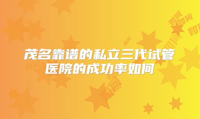 茂名靠谱的私立三代试管医院的成功率如何