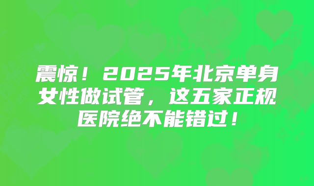 震惊!2025年北京单身女性做试管,这五家正规医院绝不能错过!