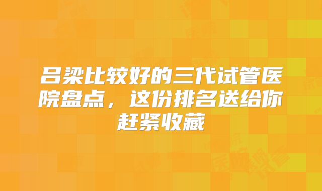 吕梁比较好的三代试管医院盘点，这份排名送给你赶紧收藏