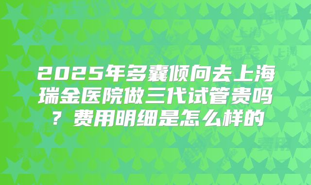 2025年多囊倾向去上海瑞金医院做三代试管贵吗？费用明细是怎么样的