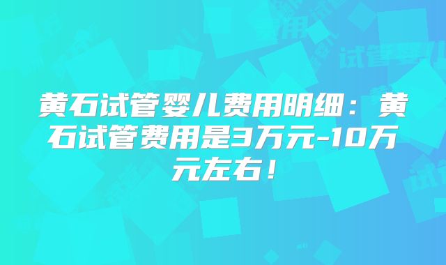 黄石试管婴儿费用明细：黄石试管费用是3万元-10万元左右！
