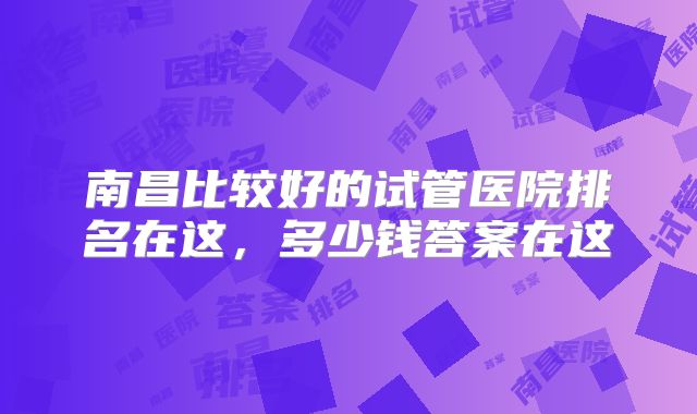 南昌比较好的试管医院排名在这,多少钱答案在这
