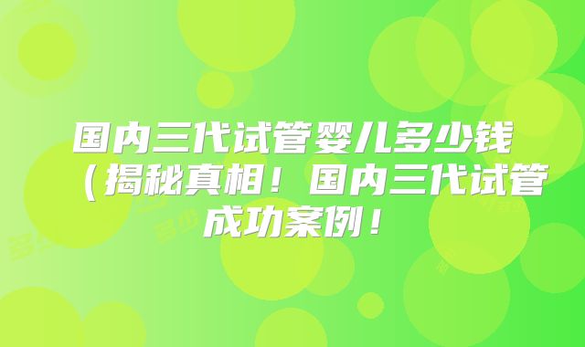 国内三代试管婴儿多少钱（揭秘真相！国内三代试管成功案例！