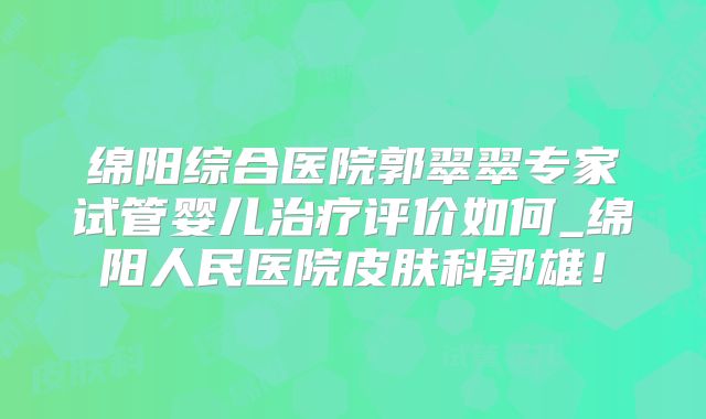 绵阳综合医院郭翠翠专家试管婴儿治疗评价如何_绵阳人民医院皮肤科郭雄!