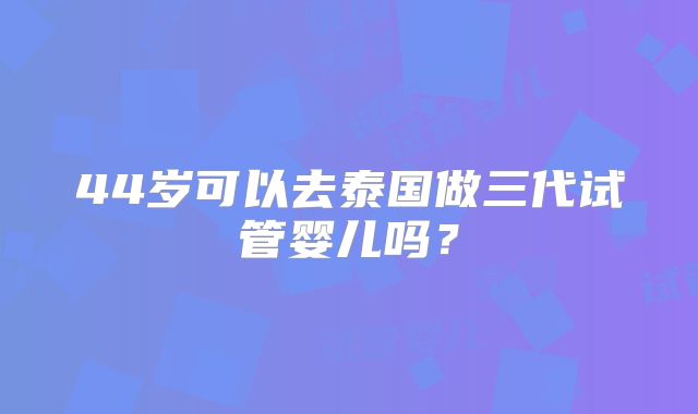 44岁可以去泰国做三代试管婴儿吗？