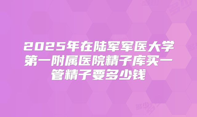 2025年在陆军军医大学第一附属医院精子库买一管精子要多少钱