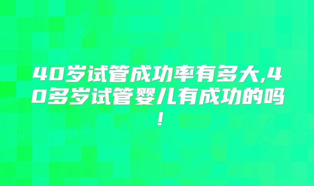40岁试管成功率有多大,40多岁试管婴儿有成功的吗!
