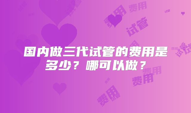 国内做三代试管的费用是多少?哪可以做?