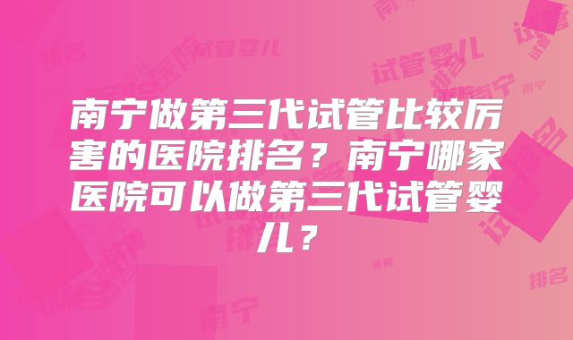 南宁做第三代试管比较厉害的医院排名?南宁哪家医院可以做第三代试管婴儿?