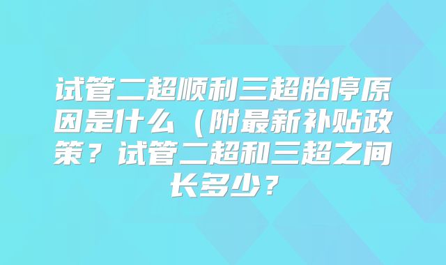 试管二超顺利三超胎停原因是什么(附最新补贴政策?试管二超和三超之间长多少?