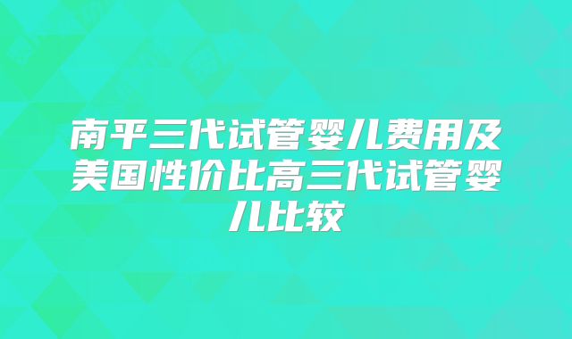 南平三代试管婴儿费用及美国性价比高三代试管婴儿比较