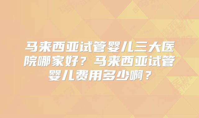 马来西亚试管婴儿三大医院哪家好?马来西亚试管婴儿费用多少啊?
