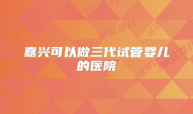 嘉兴可以做三代试管婴儿的医院