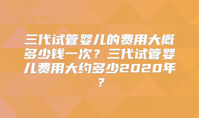 三代试管婴儿的费用大概多少钱一次?三代试管婴儿费用大约多少2020年?