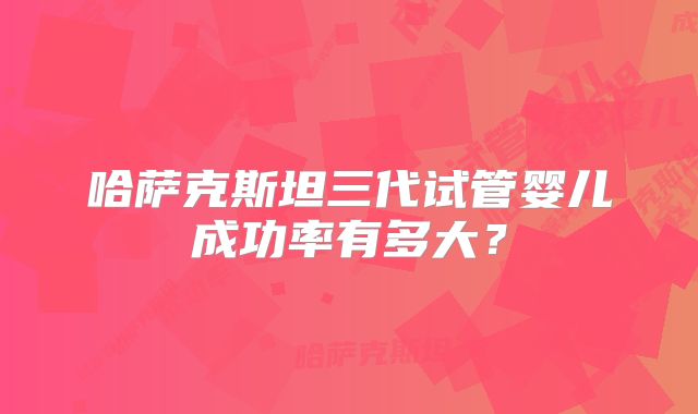 哈萨克斯坦三代试管婴儿成功率有多大?