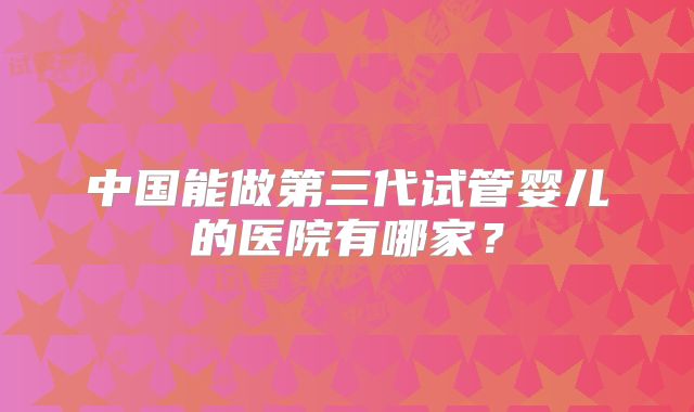 中国能做第三代试管婴儿的医院有哪家?