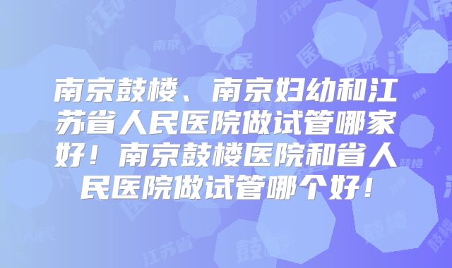 南京鼓楼、南京妇幼和江苏省人民医院做试管哪家好！南京鼓楼医院和省人民医院做试管哪个好！