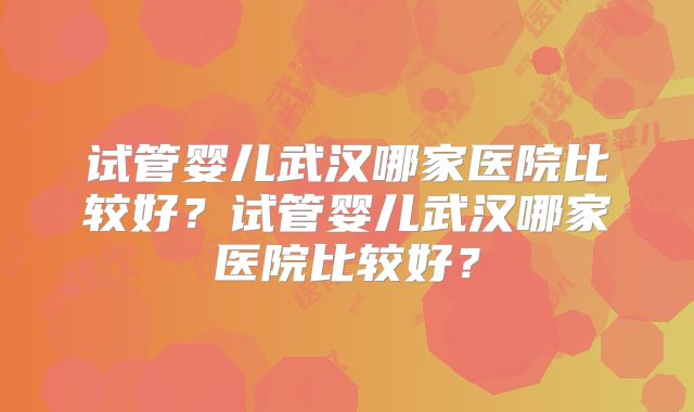 试管婴儿武汉哪家医院比较好？试管婴儿武汉哪家医院比较好？