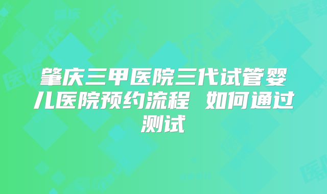 肇庆三甲医院三代试管婴儿医院预约流程 如何通过测试