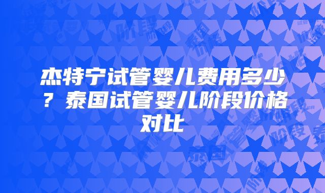 杰特宁试管婴儿费用多少?泰国试管婴儿阶段价格对比