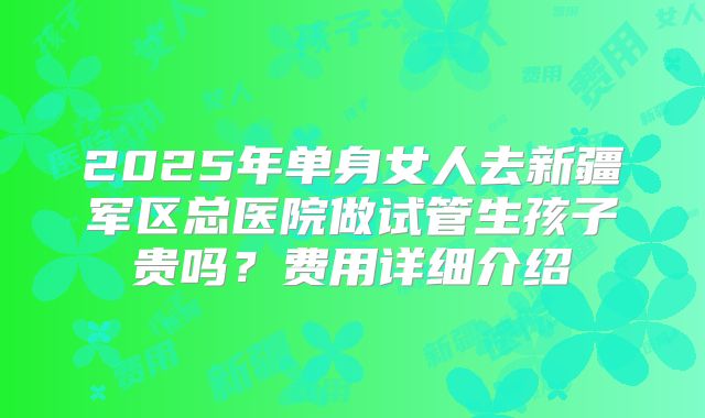 2025年单身女人去新疆军区总医院做试管生孩子贵吗？费用详细介绍