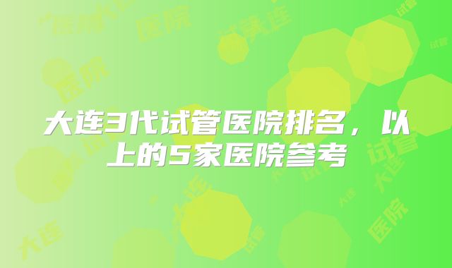 大连3代试管医院排名，以上的5家医院参考