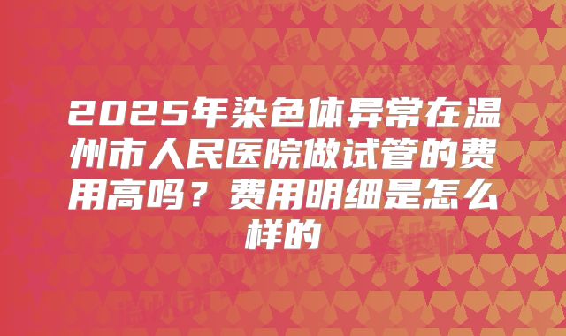 2025年染色体异常在温州市人民医院做试管的费用高吗？费用明细是怎么样的