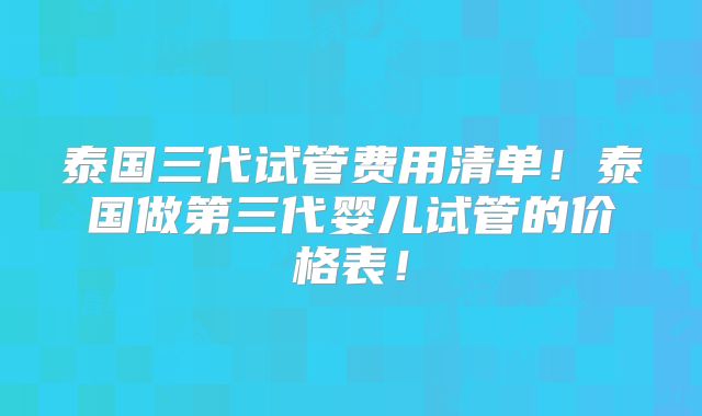 泰国三代试管费用清单！泰国做第三代婴儿试管的价格表！